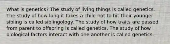 What is genetics? The study of living things is called genetics. The study of how long it takes a child not to hit their younger sibling is called siblingology. The study of how traits are passed from parent to offspring is called genetics. The study of how biological factors interact with one another is called genetics.