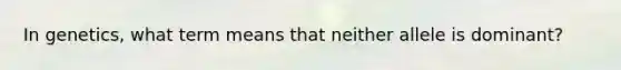 In genetics, what term means that neither allele is dominant?