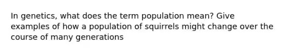 In genetics, what does the term population mean? Give examples of how a population of squirrels might change over the course of many generations