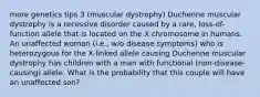 more genetics tips 3 (muscular dystrophy) Duchenne muscular dystrophy is a recessive disorder caused by a rare, loss-of-function allele that is located on the X chromosome in humans. An unaffected woman (i.e., w/o disease symptoms) who is heterozygous for the X-linked allele causing Duchenne muscular dystrophy has children with a man with functional (non-disease-causing) allele. What is the probability that this couple will have an unaffected son?