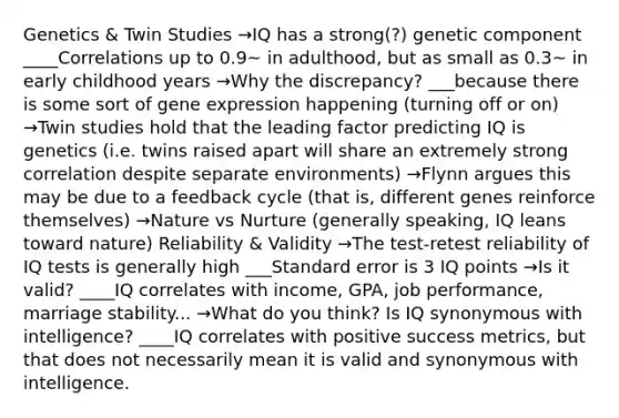 Genetics & Twin Studies →IQ has a strong(?) genetic component ____Correlations up to 0.9~ in adulthood, but as small as 0.3~ in early childhood years →Why the discrepancy? ___because there is some sort of gene expression happening (turning off or on) →Twin studies hold that the leading factor predicting IQ is genetics (i.e. twins raised apart will share an extremely strong correlation despite separate environments) →Flynn argues this may be due to a feedback cycle (that is, different genes reinforce themselves) →Nature vs Nurture (generally speaking, IQ leans toward nature) Reliability & Validity →The test-retest reliability of IQ tests is generally high ___Standard error is 3 IQ points →Is it valid? ____IQ correlates with income, GPA, job performance, marriage stability... →What do you think? Is IQ synonymous with intelligence? ____IQ correlates with positive success metrics, but that does not necessarily mean it is valid and synonymous with intelligence.