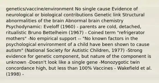 genetics/vaccine/environment No single cause Evidence of neurological or biological contributions Genetic link Structural abnormalities of the brain Abnormal brain chemistry Psychodynamic: Eveloff (1960) - parents are cold, detached, ritualistic Bruno Bettelheim (1967) - Coined term "refrigerator mothers" -No empirical support -- "No known factors in the psychological environment of a child have been shown to cause autism" (National Society for Autistic Children, 1977) -Strong evidence for genetic component, but nature of the component is unknown -Doesn't look like a single gene -Monozygotic twin concordance high, but less than 100% Vaccines - Wakefield et al. (1998) -