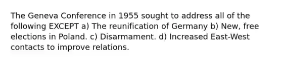 The Geneva Conference in 1955 sought to address all of the following EXCEPT a) The reunification of Germany b) New, free elections in Poland. c) Disarmament. d) Increased East-West contacts to improve relations.