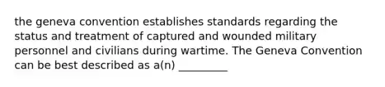 the geneva convention establishes standards regarding the status and treatment of captured and wounded military personnel and civilians during wartime. The Geneva Convention can be best described as a(n) _________