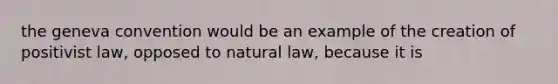 the geneva convention would be an example of the creation of positivist law, opposed to natural law, because it is