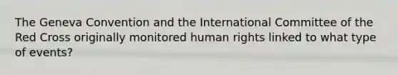 The Geneva Convention and the International Committee of the Red Cross originally monitored human rights linked to what type of events?