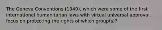 The Geneva Conventions (1949), which were some of the first international humanitarian laws with virtual universal approval, focus on protecting the rights of which group(s)?