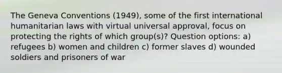 The <a href='https://www.questionai.com/knowledge/kgJliEhBHK-geneva-conventions' class='anchor-knowledge'>geneva conventions</a> (1949), some of the first <a href='https://www.questionai.com/knowledge/kQ4D4PTINi-international-humanitarian-law' class='anchor-knowledge'>international humanitarian law</a>s with virtual universal approval, focus on protecting the rights of which group(s)? Question options: a) refugees b) women and children c) former slaves d) wounded soldiers and prisoners of war