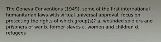 The Geneva Conventions (1949), some of the first international humanitarian laws with virtual universal approval, focus on protecting the rights of which group(s)? a. wounded soldiers and prisoners of war b. former slaves c. women and children d. refugees