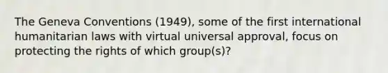 The Geneva Conventions (1949), some of the first international humanitarian laws with virtual universal approval, focus on protecting the rights of which group(s)?