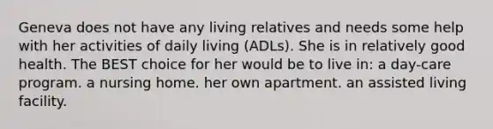 Geneva does not have any living relatives and needs some help with her activities of daily living (ADLs). She is in relatively good health. The BEST choice for her would be to live in: a day-care program. a nursing home. her own apartment. an assisted living facility.