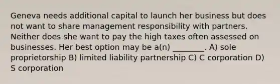 Geneva needs additional capital to launch her business but does not want to share management responsibility with partners. Neither does she want to pay the high taxes often assessed on businesses. Her best option may be a(n) ________. A) sole proprietorship B) limited liability partnership C) C corporation D) S corporation