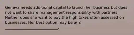 Geneva needs additional capital to launch her business but does not want to share management responsibility with partners. Neither does she want to pay the high taxes often assessed on businesses. Her best option may be a(n) ____________________________.