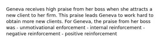 Geneva receives high praise from her boss when she attracts a new client to her firm. This praise leads Geneva to work hard to obtain more new clients. For Geneva, the praise from her boss was - unmotivational enforcement - internal reinforcement - negative reinforcement - positive reinforcement