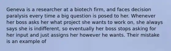 Geneva is a researcher at a biotech firm, and faces decision paralysis every time a big question is posed to her. Whenever her boss asks her what project she wants to work on, she always says she is indifferent, so eventually her boss stops asking for her input and just assigns her however he wants. Their mistake is an example of