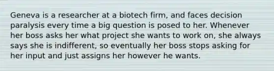 Geneva is a researcher at a biotech firm, and faces decision paralysis every time a big question is posed to her. Whenever her boss asks her what project she wants to work on, she always says she is indifferent, so eventually her boss stops asking for her input and just assigns her however he wants.