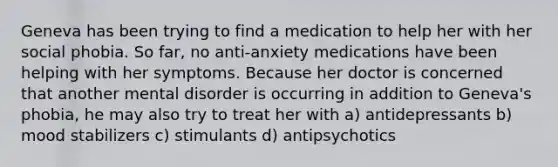 Geneva has been trying to find a medication to help her with her social phobia. So far, no anti-anxiety medications have been helping with her symptoms. Because her doctor is concerned that another mental disorder is occurring in addition to Geneva's phobia, he may also try to treat her with a) antidepressants b) mood stabilizers c) stimulants d) antipsychotics