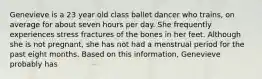 Genevieve is a 23 year old class ballet dancer who trains, on average for about seven hours per day. She frequently experiences stress fractures of the bones in her feet. Although she is not pregnant, she has not had a menstrual period for the past eight months. Based on this information, Genevieve probably has