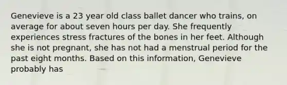 Genevieve is a 23 year old class ballet dancer who trains, on average for about seven hours per day. She frequently experiences stress fractures of the bones in her feet. Although she is not pregnant, she has not had a menstrual period for the past eight months. Based on this information, Genevieve probably has