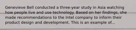 Genevieve Bell conducted a three-year study in Asia watching how people live and use technology. Based on her findings, she made recommendations to the Intel company to inform their product design and development. This is an example of...