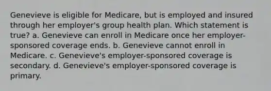 Genevieve is eligible for Medicare, but is employed and insured through her employer's group health plan. Which statement is true? a. Genevieve can enroll in Medicare once her employer-sponsored coverage ends. b. Genevieve cannot enroll in Medicare. c. Genevieve's employer-sponsored coverage is secondary. d. Genevieve's employer-sponsored coverage is primary.