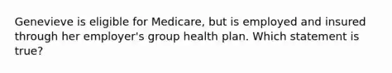 Genevieve is eligible for Medicare, but is employed and insured through her employer's group health plan. Which statement is true?