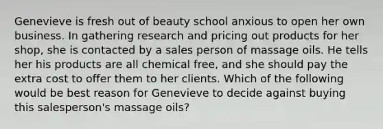 Genevieve is fresh out of beauty school anxious to open her own business. In gathering research and pricing out products for her shop, she is contacted by a sales person of massage oils. He tells her his products are all chemical free, and she should pay the extra cost to offer them to her clients. Which of the following would be best reason for Genevieve to decide against buying this salesperson's massage oils?