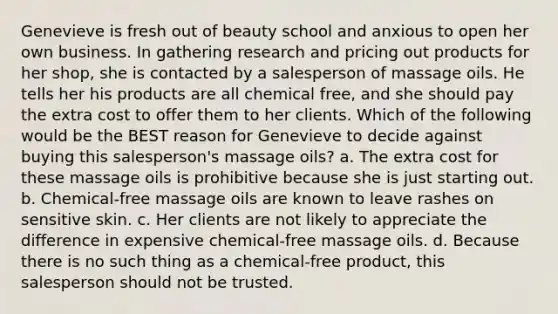 Genevieve is fresh out of beauty school and anxious to open her own business. In gathering research and pricing out products for her shop, she is contacted by a salesperson of massage oils. He tells her his products are all chemical free, and she should pay the extra cost to offer them to her clients. Which of the following would be the BEST reason for Genevieve to decide against buying this salesperson's massage oils? a. The extra cost for these massage oils is prohibitive because she is just starting out. b. Chemical-free massage oils are known to leave rashes on sensitive skin. c. Her clients are not likely to appreciate the difference in expensive chemical-free massage oils. d. Because there is no such thing as a chemical-free product, this salesperson should not be trusted.