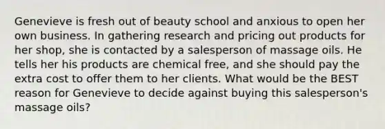 Genevieve is fresh out of beauty school and anxious to open her own business. In gathering research and pricing out products for her shop, she is contacted by a salesperson of massage oils. He tells her his products are chemical free, and she should pay the extra cost to offer them to her clients. What would be the BEST reason for Genevieve to decide against buying this salesperson's massage oils?