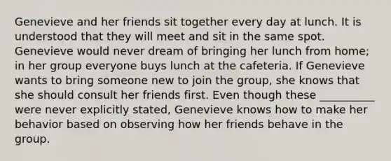 Genevieve and her friends sit together every day at lunch. It is understood that they will meet and sit in the same spot. Genevieve would never dream of bringing her lunch from home; in her group everyone buys lunch at the cafeteria. If Genevieve wants to bring someone new to join the group, she knows that she should consult her friends first. Even though these __________ were never explicitly stated, Genevieve knows how to make her behavior based on observing how her friends behave in the group.