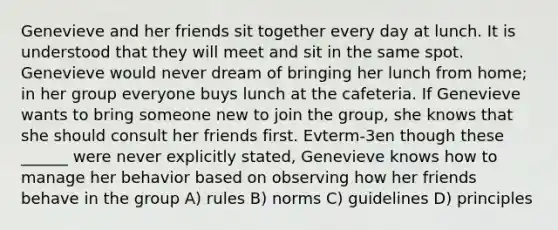 Genevieve and her friends sit together every day at lunch. It is understood that they will meet and sit in the same spot. Genevieve would never dream of bringing her lunch from home; in her group everyone buys lunch at the cafeteria. If Genevieve wants to bring someone new to join the group, she knows that she should consult her friends first. Evterm-3en though these ______ were never explicitly stated, Genevieve knows how to manage her behavior based on observing how her friends behave in the group A) rules B) norms C) guidelines D) principles