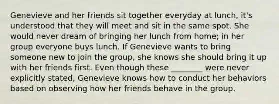 Genevieve and her friends sit together everyday at lunch, it's understood that they will meet and sit in the same spot. She would never dream of bringing her lunch from home; in her group everyone buys lunch. If Genevieve wants to bring someone new to join the group, she knows she should bring it up with her friends first. Even though these ________ were never explicitly stated, Genevieve knows how to conduct her behaviors based on observing how her friends behave in the group.