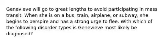 Genevieve will go to great lengths to avoid participating in mass transit. When she is on a bus, train, airplane, or subway, she begins to perspire and has a strong urge to flee. With which of the following disorder types is Genevieve most likely be diagnosed?