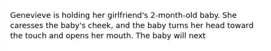 Genevieve is holding her girlfriend's 2-month-old baby. She caresses the baby's cheek, and the baby turns her head toward the touch and opens her mouth. The baby will next