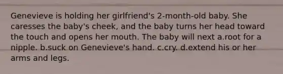 Genevieve is holding her girlfriend's 2-month-old baby. She caresses the baby's cheek, and the baby turns her head toward the touch and opens her mouth. The baby will next a.root for a nipple. b.suck on Genevieve's hand. c.cry. d.extend his or her arms and legs.