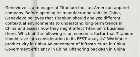 Genevieve is a manager at Titanium Inc., an American apparel company. Before opening its manufacturing units in China, Genevieve believes that Titanium should analyze different contextual environments to understand long-term trends in China and assess how they might affect Titanium's business there. Which of the following is an economic factor that Titanium should take into consideration in its PEST analysis? Workforce productivity in China Advancement of infrastructure in China Government efficiency in China Offshoring backlash in China