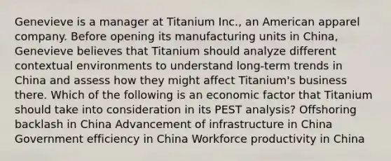 Genevieve is a manager at Titanium Inc., an American apparel company. Before opening its manufacturing units in China, Genevieve believes that Titanium should analyze different contextual environments to understand long-term trends in China and assess how they might affect Titanium's business there. Which of the following is an economic factor that Titanium should take into consideration in its PEST analysis? Offshoring backlash in China Advancement of infrastructure in China Government efficiency in China Workforce productivity in China