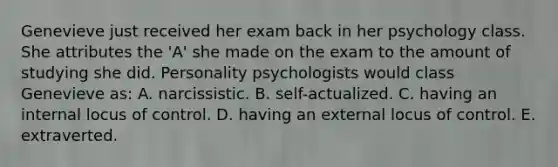 Genevieve just received her exam back in her psychology class. She attributes the 'A' she made on the exam to the amount of studying she did. Personality psychologists would class Genevieve as: A. narcissistic. B. self-actualized. C. having an internal locus of control. D. having an external locus of control. E. extraverted.