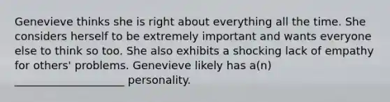 Genevieve thinks she is right about everything all the time. She considers herself to be extremely important and wants everyone else to think so too. She also exhibits a shocking lack of empathy for others' problems. Genevieve likely has a(n) ____________________ personality.