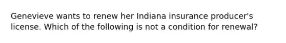 Genevieve wants to renew her Indiana insurance producer's license. Which of the following is not a condition for renewal?