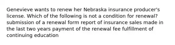 Genevieve wants to renew her Nebraska insurance producer's license. Which of the following is not a condition for renewal? submission of a renewal form report of insurance sales made in the last two years payment of the renewal fee fulfillment of continuing education