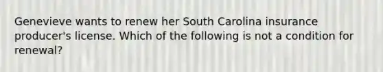 Genevieve wants to renew her South Carolina insurance producer's license. Which of the following is not a condition for renewal?