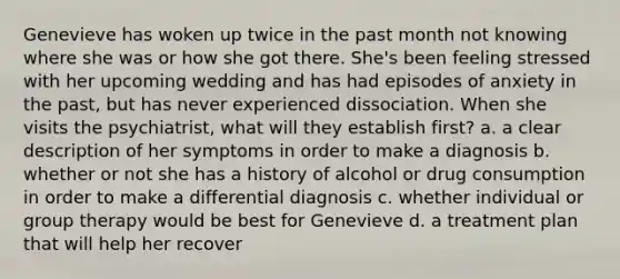 Genevieve has woken up twice in the past month not knowing where she was or how she got there. She's been feeling stressed with her upcoming wedding and has had episodes of anxiety in the past, but has never experienced dissociation. When she visits the psychiatrist, what will they establish first? a. a clear description of her symptoms in order to make a diagnosis b. whether or not she has a history of alcohol or drug consumption in order to make a differential diagnosis c. whether individual or group therapy would be best for Genevieve d. a treatment plan that will help her recover