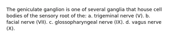 The geniculate ganglion is one of several ganglia that house cell bodies of the sensory root of the: a. trigeminal nerve (V). b. facial nerve (VII). c. glossopharyngeal nerve (IX). d. vagus nerve (X).