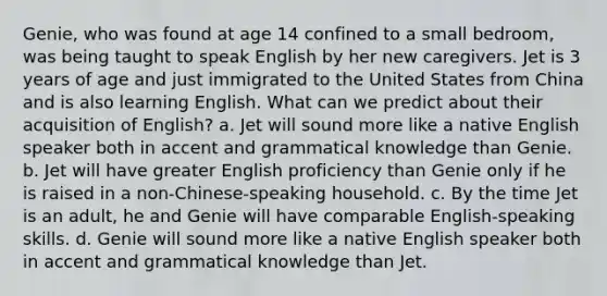 Genie, who was found at age 14 confined to a small bedroom, was being taught to speak English by her new caregivers. Jet is 3 years of age and just immigrated to the United States from China and is also learning English. What can we predict about their acquisition of English? a. Jet will sound more like a native English speaker both in accent and grammatical knowledge than Genie. b. Jet will have greater English proficiency than Genie only if he is raised in a non-Chinese-speaking household. c. By the time Jet is an adult, he and Genie will have comparable English-speaking skills. d. Genie will sound more like a native English speaker both in accent and grammatical knowledge than Jet.