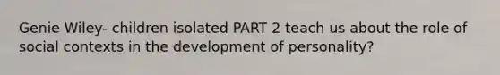 Genie Wiley- children isolated PART 2 teach us about the role of social contexts in the development of personality?