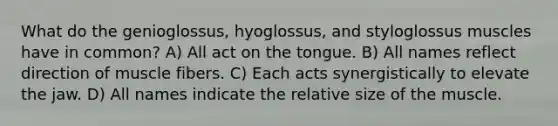 What do the genioglossus, hyoglossus, and styloglossus muscles have in common? A) All act on the tongue. B) All names reflect direction of muscle fibers. C) Each acts synergistically to elevate the jaw. D) All names indicate the relative size of the muscle.