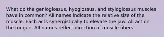 What do the genioglossus, hyoglossus, and styloglossus muscles have in common? All names indicate the relative size of the muscle. Each acts synergistically to elevate the jaw. All act on the tongue. All names reflect direction of muscle fibers.