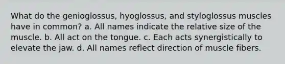 What do the genioglossus, hyoglossus, and styloglossus muscles have in common? a. All names indicate the relative size of the muscle. b. All act on the tongue. c. Each acts synergistically to elevate the jaw. d. All names reflect direction of muscle fibers.