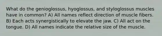 What do the genioglossus, hyoglossus, and styloglossus muscles have in common? A) All names reflect direction of muscle fibers. B) Each acts synergistically to elevate the jaw. C) All act on the tongue. D) All names indicate the relative size of the muscle.